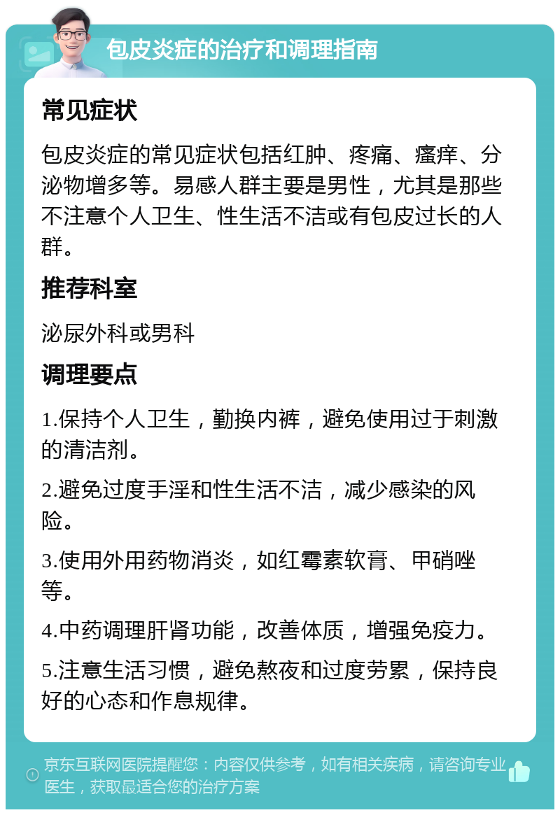 包皮炎症的治疗和调理指南 常见症状 包皮炎症的常见症状包括红肿、疼痛、瘙痒、分泌物增多等。易感人群主要是男性，尤其是那些不注意个人卫生、性生活不洁或有包皮过长的人群。 推荐科室 泌尿外科或男科 调理要点 1.保持个人卫生，勤换内裤，避免使用过于刺激的清洁剂。 2.避免过度手淫和性生活不洁，减少感染的风险。 3.使用外用药物消炎，如红霉素软膏、甲硝唑等。 4.中药调理肝肾功能，改善体质，增强免疫力。 5.注意生活习惯，避免熬夜和过度劳累，保持良好的心态和作息规律。