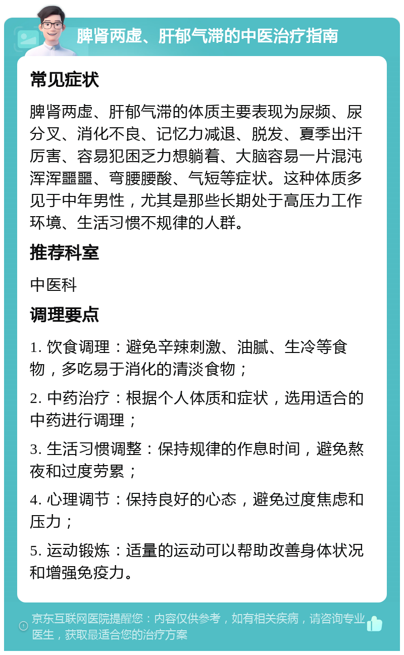 脾肾两虚、肝郁气滞的中医治疗指南 常见症状 脾肾两虚、肝郁气滞的体质主要表现为尿频、尿分叉、消化不良、记忆力减退、脱发、夏季出汗厉害、容易犯困乏力想躺着、大脑容易一片混沌浑浑噩噩、弯腰腰酸、气短等症状。这种体质多见于中年男性，尤其是那些长期处于高压力工作环境、生活习惯不规律的人群。 推荐科室 中医科 调理要点 1. 饮食调理：避免辛辣刺激、油腻、生冷等食物，多吃易于消化的清淡食物； 2. 中药治疗：根据个人体质和症状，选用适合的中药进行调理； 3. 生活习惯调整：保持规律的作息时间，避免熬夜和过度劳累； 4. 心理调节：保持良好的心态，避免过度焦虑和压力； 5. 运动锻炼：适量的运动可以帮助改善身体状况和增强免疫力。