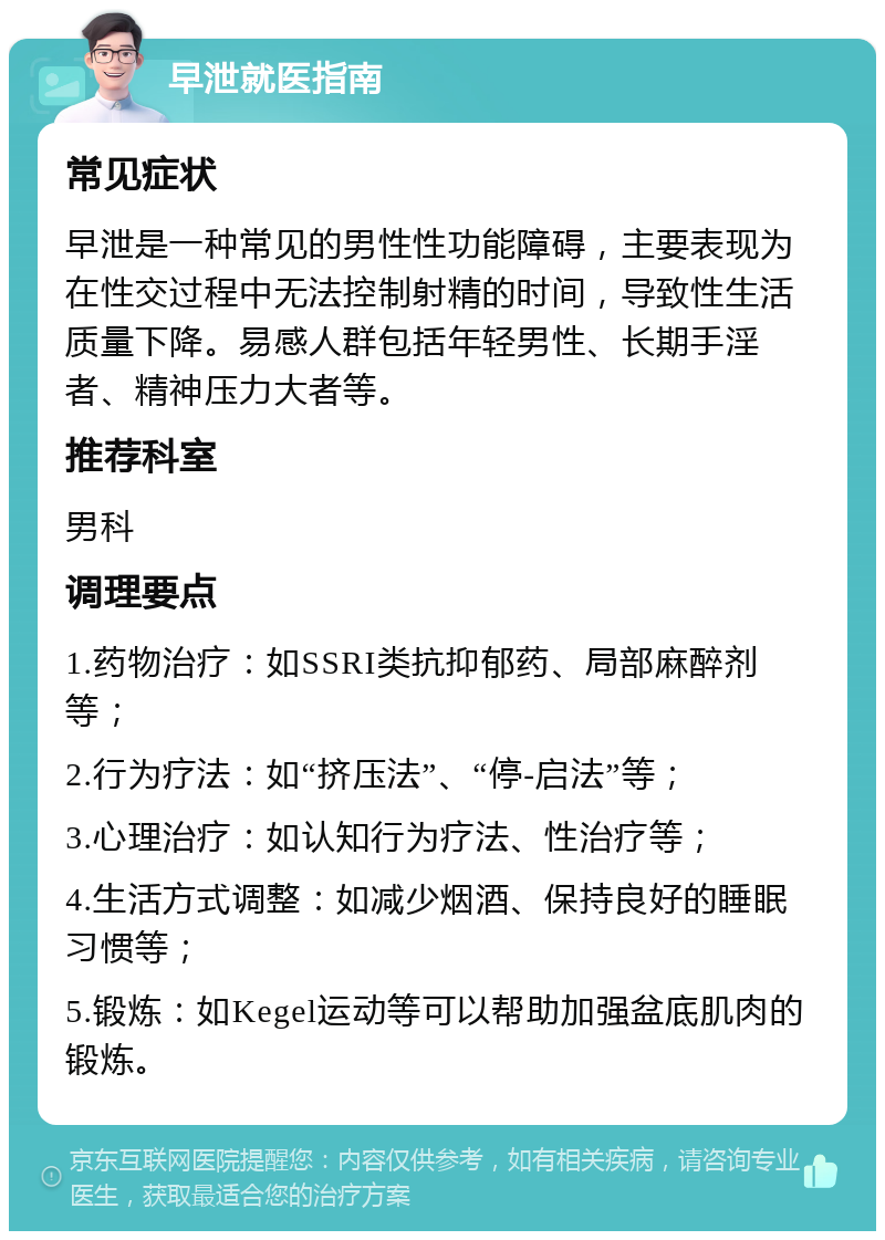 早泄就医指南 常见症状 早泄是一种常见的男性性功能障碍，主要表现为在性交过程中无法控制射精的时间，导致性生活质量下降。易感人群包括年轻男性、长期手淫者、精神压力大者等。 推荐科室 男科 调理要点 1.药物治疗：如SSRI类抗抑郁药、局部麻醉剂等； 2.行为疗法：如“挤压法”、“停-启法”等； 3.心理治疗：如认知行为疗法、性治疗等； 4.生活方式调整：如减少烟酒、保持良好的睡眠习惯等； 5.锻炼：如Kegel运动等可以帮助加强盆底肌肉的锻炼。