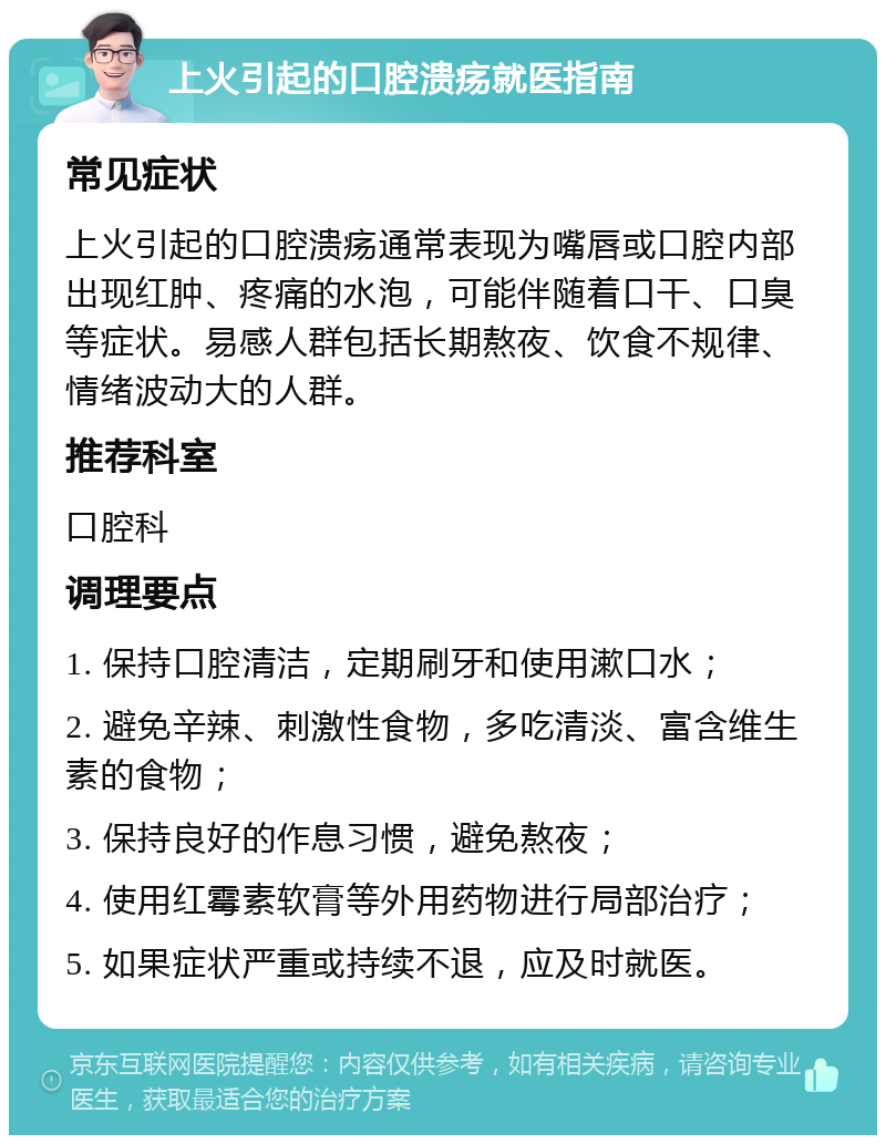 上火引起的口腔溃疡就医指南 常见症状 上火引起的口腔溃疡通常表现为嘴唇或口腔内部出现红肿、疼痛的水泡，可能伴随着口干、口臭等症状。易感人群包括长期熬夜、饮食不规律、情绪波动大的人群。 推荐科室 口腔科 调理要点 1. 保持口腔清洁，定期刷牙和使用漱口水； 2. 避免辛辣、刺激性食物，多吃清淡、富含维生素的食物； 3. 保持良好的作息习惯，避免熬夜； 4. 使用红霉素软膏等外用药物进行局部治疗； 5. 如果症状严重或持续不退，应及时就医。