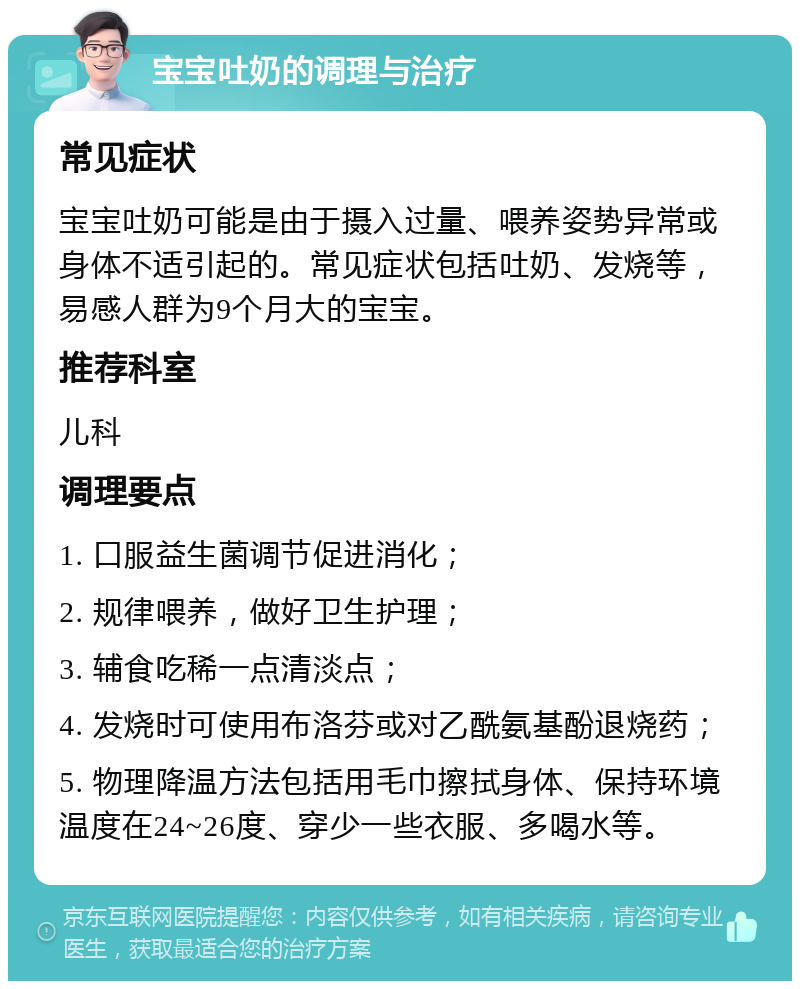 宝宝吐奶的调理与治疗 常见症状 宝宝吐奶可能是由于摄入过量、喂养姿势异常或身体不适引起的。常见症状包括吐奶、发烧等，易感人群为9个月大的宝宝。 推荐科室 儿科 调理要点 1. 口服益生菌调节促进消化； 2. 规律喂养，做好卫生护理； 3. 辅食吃稀一点清淡点； 4. 发烧时可使用布洛芬或对乙酰氨基酚退烧药； 5. 物理降温方法包括用毛巾擦拭身体、保持环境温度在24~26度、穿少一些衣服、多喝水等。