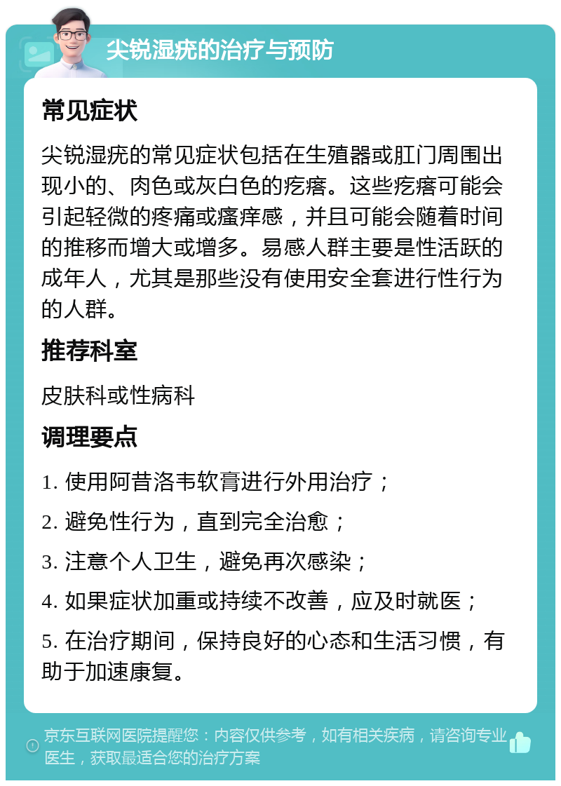 尖锐湿疣的治疗与预防 常见症状 尖锐湿疣的常见症状包括在生殖器或肛门周围出现小的、肉色或灰白色的疙瘩。这些疙瘩可能会引起轻微的疼痛或瘙痒感，并且可能会随着时间的推移而增大或增多。易感人群主要是性活跃的成年人，尤其是那些没有使用安全套进行性行为的人群。 推荐科室 皮肤科或性病科 调理要点 1. 使用阿昔洛韦软膏进行外用治疗； 2. 避免性行为，直到完全治愈； 3. 注意个人卫生，避免再次感染； 4. 如果症状加重或持续不改善，应及时就医； 5. 在治疗期间，保持良好的心态和生活习惯，有助于加速康复。