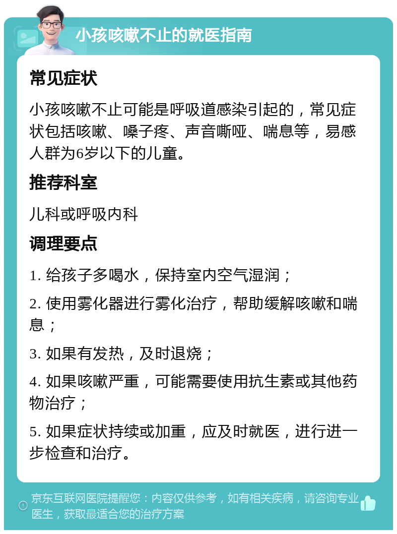 小孩咳嗽不止的就医指南 常见症状 小孩咳嗽不止可能是呼吸道感染引起的，常见症状包括咳嗽、嗓子疼、声音嘶哑、喘息等，易感人群为6岁以下的儿童。 推荐科室 儿科或呼吸内科 调理要点 1. 给孩子多喝水，保持室内空气湿润； 2. 使用雾化器进行雾化治疗，帮助缓解咳嗽和喘息； 3. 如果有发热，及时退烧； 4. 如果咳嗽严重，可能需要使用抗生素或其他药物治疗； 5. 如果症状持续或加重，应及时就医，进行进一步检查和治疗。