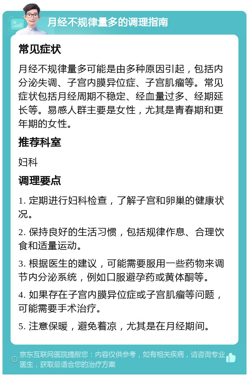 月经不规律量多的调理指南 常见症状 月经不规律量多可能是由多种原因引起，包括内分泌失调、子宫内膜异位症、子宫肌瘤等。常见症状包括月经周期不稳定、经血量过多、经期延长等。易感人群主要是女性，尤其是青春期和更年期的女性。 推荐科室 妇科 调理要点 1. 定期进行妇科检查，了解子宫和卵巢的健康状况。 2. 保持良好的生活习惯，包括规律作息、合理饮食和适量运动。 3. 根据医生的建议，可能需要服用一些药物来调节内分泌系统，例如口服避孕药或黄体酮等。 4. 如果存在子宫内膜异位症或子宫肌瘤等问题，可能需要手术治疗。 5. 注意保暖，避免着凉，尤其是在月经期间。