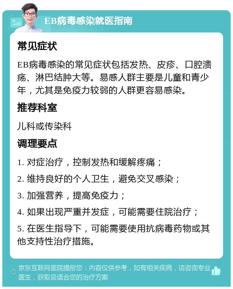 EB病毒感染就医指南 常见症状 EB病毒感染的常见症状包括发热、皮疹、口腔溃疡、淋巴结肿大等。易感人群主要是儿童和青少年，尤其是免疫力较弱的人群更容易感染。 推荐科室 儿科或传染科 调理要点 1. 对症治疗，控制发热和缓解疼痛； 2. 维持良好的个人卫生，避免交叉感染； 3. 加强营养，提高免疫力； 4. 如果出现严重并发症，可能需要住院治疗； 5. 在医生指导下，可能需要使用抗病毒药物或其他支持性治疗措施。