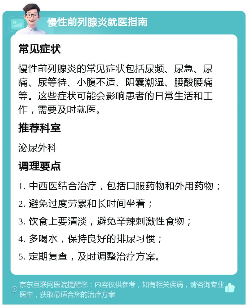 慢性前列腺炎就医指南 常见症状 慢性前列腺炎的常见症状包括尿频、尿急、尿痛、尿等待、小腹不适、阴囊潮湿、腰酸腰痛等。这些症状可能会影响患者的日常生活和工作，需要及时就医。 推荐科室 泌尿外科 调理要点 1. 中西医结合治疗，包括口服药物和外用药物； 2. 避免过度劳累和长时间坐着； 3. 饮食上要清淡，避免辛辣刺激性食物； 4. 多喝水，保持良好的排尿习惯； 5. 定期复查，及时调整治疗方案。