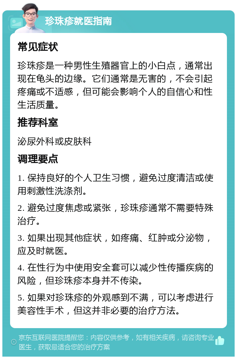 珍珠疹就医指南 常见症状 珍珠疹是一种男性生殖器官上的小白点，通常出现在龟头的边缘。它们通常是无害的，不会引起疼痛或不适感，但可能会影响个人的自信心和性生活质量。 推荐科室 泌尿外科或皮肤科 调理要点 1. 保持良好的个人卫生习惯，避免过度清洁或使用刺激性洗涤剂。 2. 避免过度焦虑或紧张，珍珠疹通常不需要特殊治疗。 3. 如果出现其他症状，如疼痛、红肿或分泌物，应及时就医。 4. 在性行为中使用安全套可以减少性传播疾病的风险，但珍珠疹本身并不传染。 5. 如果对珍珠疹的外观感到不满，可以考虑进行美容性手术，但这并非必要的治疗方法。