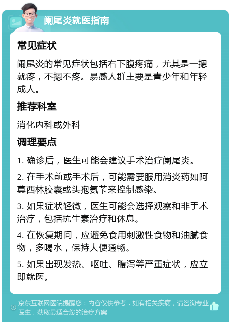 阑尾炎就医指南 常见症状 阑尾炎的常见症状包括右下腹疼痛，尤其是一摁就疼，不摁不疼。易感人群主要是青少年和年轻成人。 推荐科室 消化内科或外科 调理要点 1. 确诊后，医生可能会建议手术治疗阑尾炎。 2. 在手术前或手术后，可能需要服用消炎药如阿莫西林胶囊或头孢氨苄来控制感染。 3. 如果症状轻微，医生可能会选择观察和非手术治疗，包括抗生素治疗和休息。 4. 在恢复期间，应避免食用刺激性食物和油腻食物，多喝水，保持大便通畅。 5. 如果出现发热、呕吐、腹泻等严重症状，应立即就医。