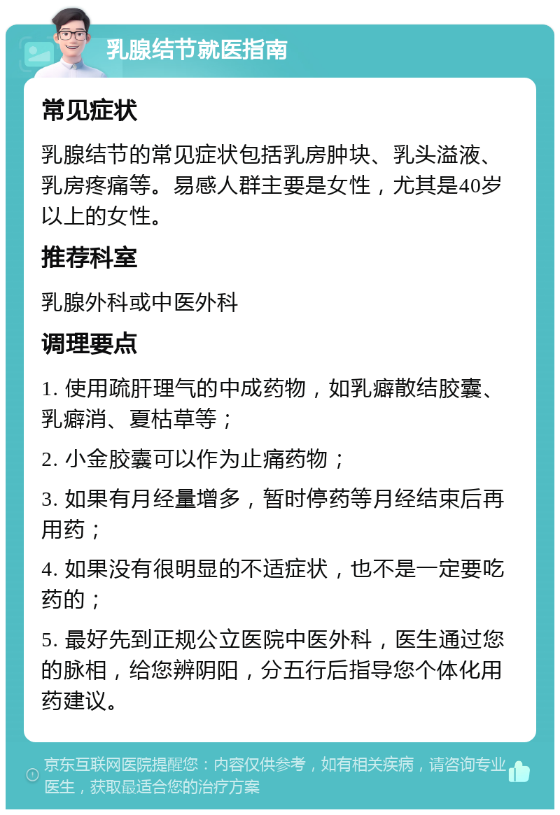 乳腺结节就医指南 常见症状 乳腺结节的常见症状包括乳房肿块、乳头溢液、乳房疼痛等。易感人群主要是女性，尤其是40岁以上的女性。 推荐科室 乳腺外科或中医外科 调理要点 1. 使用疏肝理气的中成药物，如乳癖散结胶囊、乳癖消、夏枯草等； 2. 小金胶囊可以作为止痛药物； 3. 如果有月经量增多，暂时停药等月经结束后再用药； 4. 如果没有很明显的不适症状，也不是一定要吃药的； 5. 最好先到正规公立医院中医外科，医生通过您的脉相，给您辨阴阳，分五行后指导您个体化用药建议。