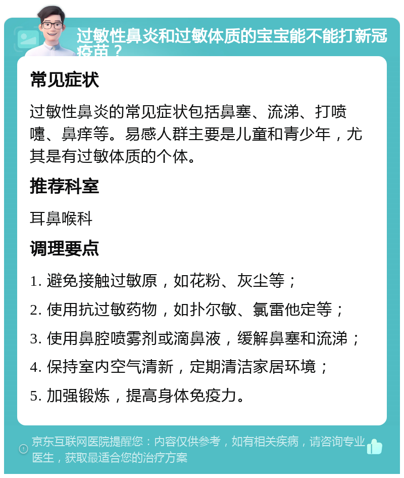 过敏性鼻炎和过敏体质的宝宝能不能打新冠疫苗？ 常见症状 过敏性鼻炎的常见症状包括鼻塞、流涕、打喷嚏、鼻痒等。易感人群主要是儿童和青少年，尤其是有过敏体质的个体。 推荐科室 耳鼻喉科 调理要点 1. 避免接触过敏原，如花粉、灰尘等； 2. 使用抗过敏药物，如扑尔敏、氯雷他定等； 3. 使用鼻腔喷雾剂或滴鼻液，缓解鼻塞和流涕； 4. 保持室内空气清新，定期清洁家居环境； 5. 加强锻炼，提高身体免疫力。