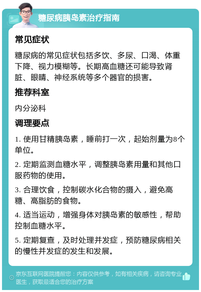 糖尿病胰岛素治疗指南 常见症状 糖尿病的常见症状包括多饮、多尿、口渴、体重下降、视力模糊等。长期高血糖还可能导致肾脏、眼睛、神经系统等多个器官的损害。 推荐科室 内分泌科 调理要点 1. 使用甘精胰岛素，睡前打一次，起始剂量为8个单位。 2. 定期监测血糖水平，调整胰岛素用量和其他口服药物的使用。 3. 合理饮食，控制碳水化合物的摄入，避免高糖、高脂肪的食物。 4. 适当运动，增强身体对胰岛素的敏感性，帮助控制血糖水平。 5. 定期复查，及时处理并发症，预防糖尿病相关的慢性并发症的发生和发展。