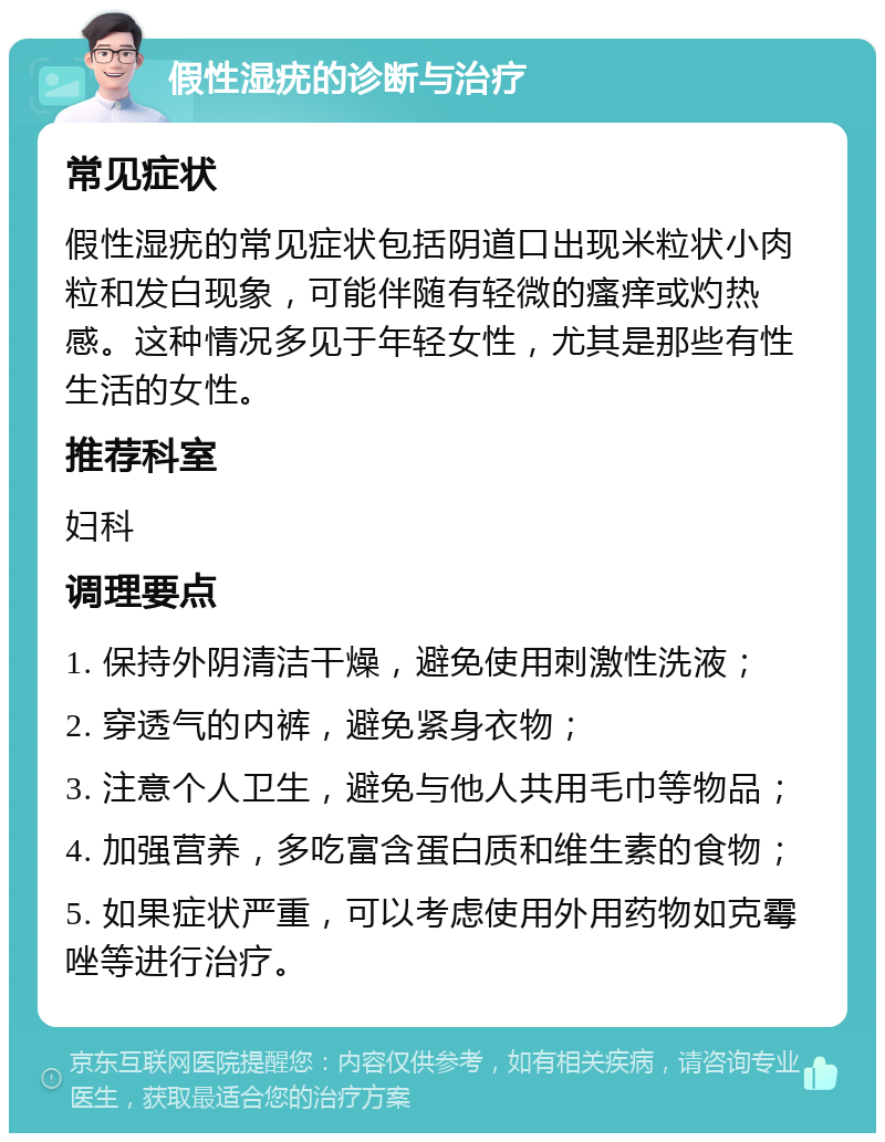 假性湿疣的诊断与治疗 常见症状 假性湿疣的常见症状包括阴道口出现米粒状小肉粒和发白现象，可能伴随有轻微的瘙痒或灼热感。这种情况多见于年轻女性，尤其是那些有性生活的女性。 推荐科室 妇科 调理要点 1. 保持外阴清洁干燥，避免使用刺激性洗液； 2. 穿透气的内裤，避免紧身衣物； 3. 注意个人卫生，避免与他人共用毛巾等物品； 4. 加强营养，多吃富含蛋白质和维生素的食物； 5. 如果症状严重，可以考虑使用外用药物如克霉唑等进行治疗。