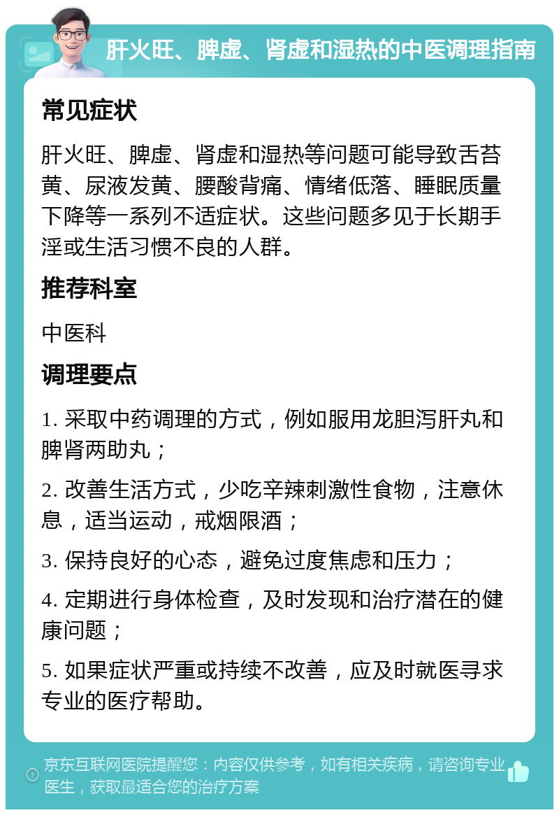 肝火旺、脾虚、肾虚和湿热的中医调理指南 常见症状 肝火旺、脾虚、肾虚和湿热等问题可能导致舌苔黄、尿液发黄、腰酸背痛、情绪低落、睡眠质量下降等一系列不适症状。这些问题多见于长期手淫或生活习惯不良的人群。 推荐科室 中医科 调理要点 1. 采取中药调理的方式，例如服用龙胆泻肝丸和脾肾两助丸； 2. 改善生活方式，少吃辛辣刺激性食物，注意休息，适当运动，戒烟限酒； 3. 保持良好的心态，避免过度焦虑和压力； 4. 定期进行身体检查，及时发现和治疗潜在的健康问题； 5. 如果症状严重或持续不改善，应及时就医寻求专业的医疗帮助。