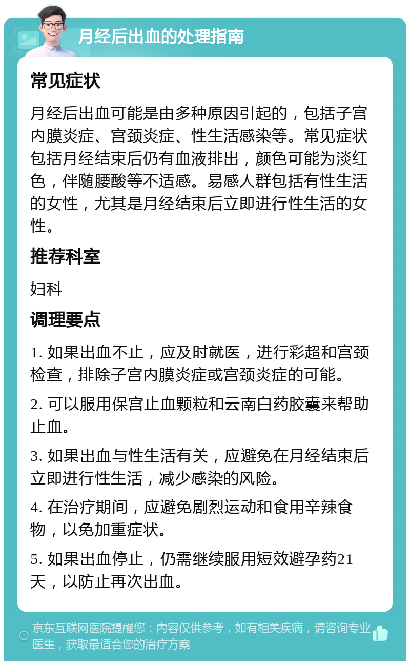 月经后出血的处理指南 常见症状 月经后出血可能是由多种原因引起的，包括子宫内膜炎症、宫颈炎症、性生活感染等。常见症状包括月经结束后仍有血液排出，颜色可能为淡红色，伴随腰酸等不适感。易感人群包括有性生活的女性，尤其是月经结束后立即进行性生活的女性。 推荐科室 妇科 调理要点 1. 如果出血不止，应及时就医，进行彩超和宫颈检查，排除子宫内膜炎症或宫颈炎症的可能。 2. 可以服用保宫止血颗粒和云南白药胶囊来帮助止血。 3. 如果出血与性生活有关，应避免在月经结束后立即进行性生活，减少感染的风险。 4. 在治疗期间，应避免剧烈运动和食用辛辣食物，以免加重症状。 5. 如果出血停止，仍需继续服用短效避孕药21天，以防止再次出血。