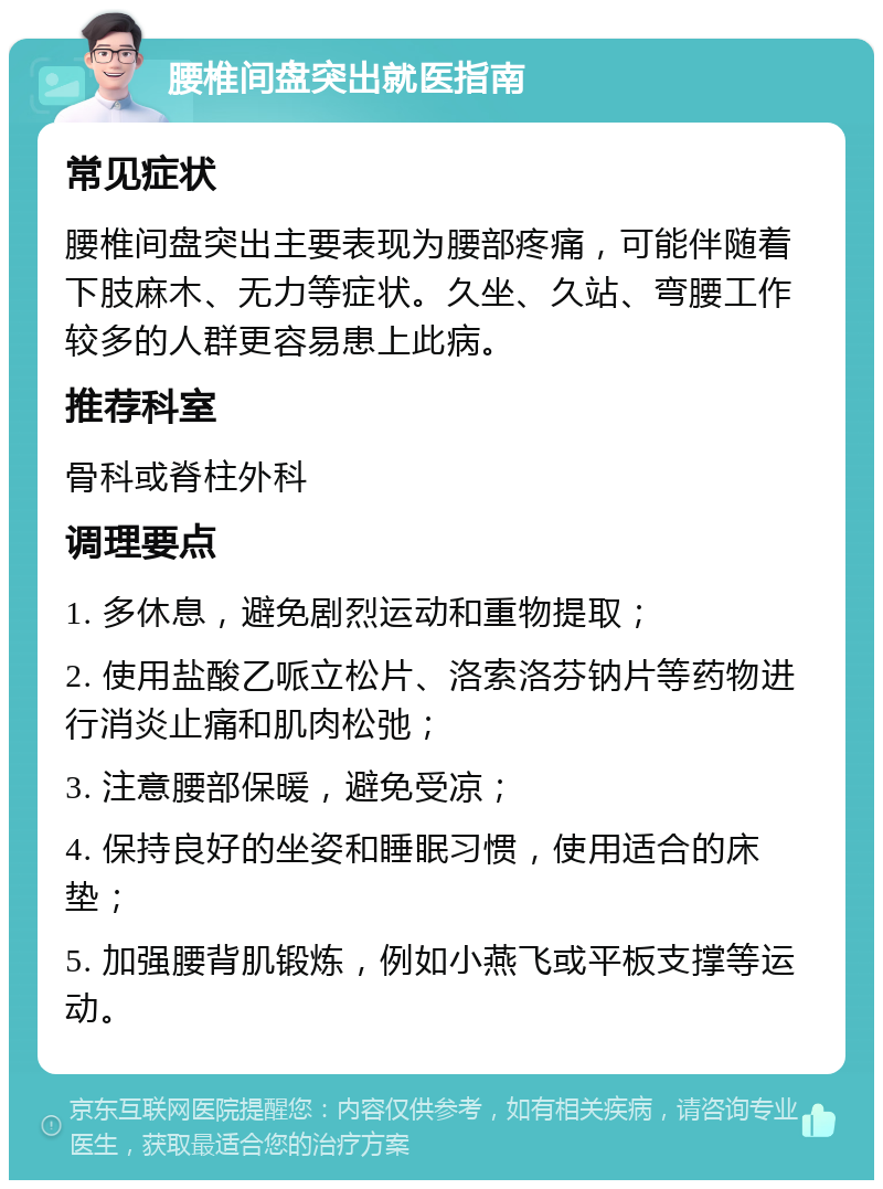 腰椎间盘突出就医指南 常见症状 腰椎间盘突出主要表现为腰部疼痛，可能伴随着下肢麻木、无力等症状。久坐、久站、弯腰工作较多的人群更容易患上此病。 推荐科室 骨科或脊柱外科 调理要点 1. 多休息，避免剧烈运动和重物提取； 2. 使用盐酸乙哌立松片、洛索洛芬钠片等药物进行消炎止痛和肌肉松弛； 3. 注意腰部保暖，避免受凉； 4. 保持良好的坐姿和睡眠习惯，使用适合的床垫； 5. 加强腰背肌锻炼，例如小燕飞或平板支撑等运动。