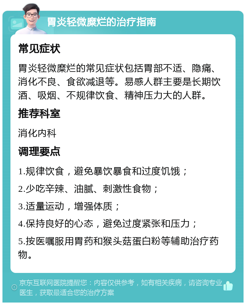 胃炎轻微糜烂的治疗指南 常见症状 胃炎轻微糜烂的常见症状包括胃部不适、隐痛、消化不良、食欲减退等。易感人群主要是长期饮酒、吸烟、不规律饮食、精神压力大的人群。 推荐科室 消化内科 调理要点 1.规律饮食，避免暴饮暴食和过度饥饿； 2.少吃辛辣、油腻、刺激性食物； 3.适量运动，增强体质； 4.保持良好的心态，避免过度紧张和压力； 5.按医嘱服用胃药和猴头菇蛋白粉等辅助治疗药物。