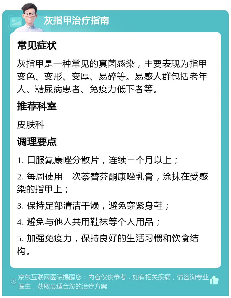 灰指甲治疗指南 常见症状 灰指甲是一种常见的真菌感染，主要表现为指甲变色、变形、变厚、易碎等。易感人群包括老年人、糖尿病患者、免疫力低下者等。 推荐科室 皮肤科 调理要点 1. 口服氟康唑分散片，连续三个月以上； 2. 每周使用一次萘替芬酮康唑乳膏，涂抹在受感染的指甲上； 3. 保持足部清洁干燥，避免穿紧身鞋； 4. 避免与他人共用鞋袜等个人用品； 5. 加强免疫力，保持良好的生活习惯和饮食结构。