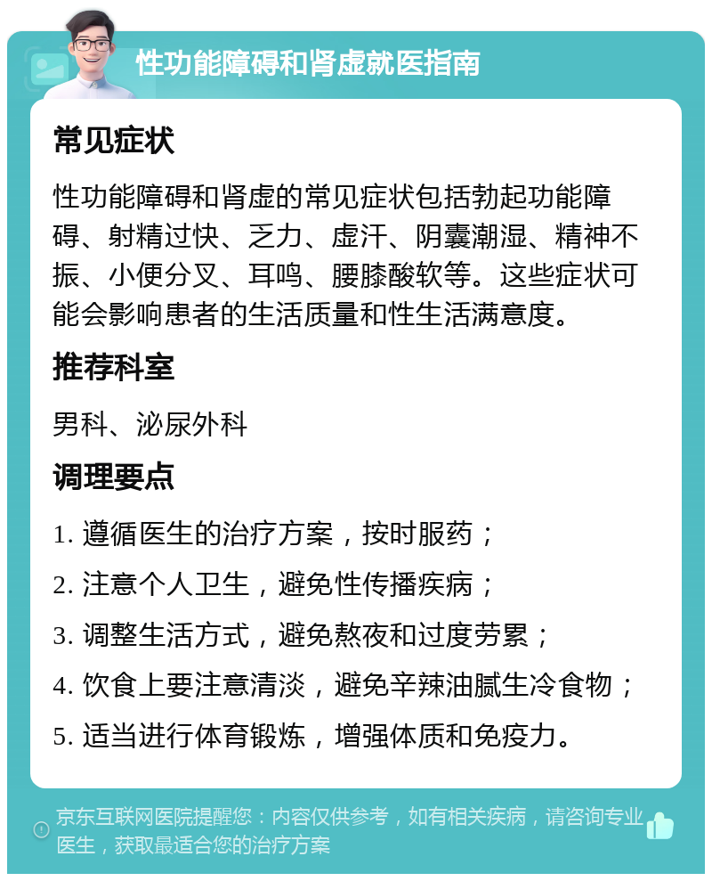 性功能障碍和肾虚就医指南 常见症状 性功能障碍和肾虚的常见症状包括勃起功能障碍、射精过快、乏力、虚汗、阴囊潮湿、精神不振、小便分叉、耳鸣、腰膝酸软等。这些症状可能会影响患者的生活质量和性生活满意度。 推荐科室 男科、泌尿外科 调理要点 1. 遵循医生的治疗方案，按时服药； 2. 注意个人卫生，避免性传播疾病； 3. 调整生活方式，避免熬夜和过度劳累； 4. 饮食上要注意清淡，避免辛辣油腻生冷食物； 5. 适当进行体育锻炼，增强体质和免疫力。