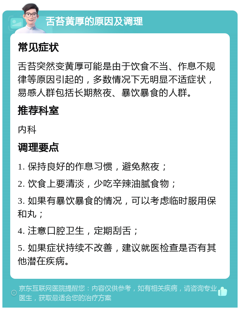 舌苔黄厚的原因及调理 常见症状 舌苔突然变黄厚可能是由于饮食不当、作息不规律等原因引起的，多数情况下无明显不适症状，易感人群包括长期熬夜、暴饮暴食的人群。 推荐科室 内科 调理要点 1. 保持良好的作息习惯，避免熬夜； 2. 饮食上要清淡，少吃辛辣油腻食物； 3. 如果有暴饮暴食的情况，可以考虑临时服用保和丸； 4. 注意口腔卫生，定期刮舌； 5. 如果症状持续不改善，建议就医检查是否有其他潜在疾病。