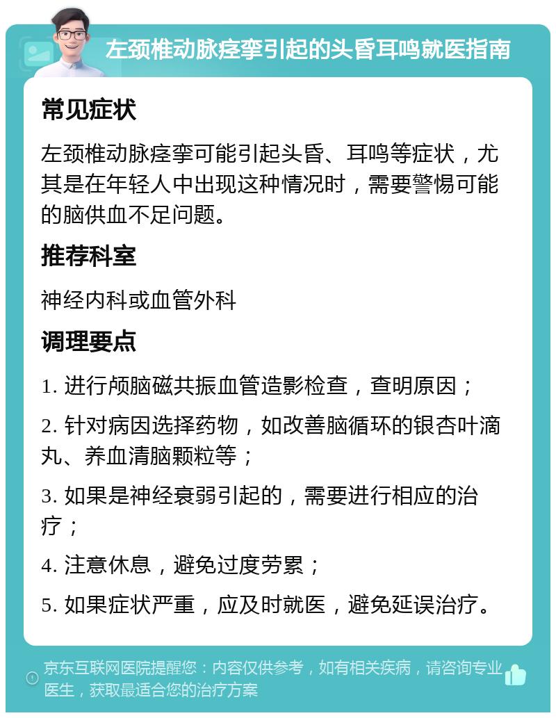 左颈椎动脉痉挛引起的头昏耳鸣就医指南 常见症状 左颈椎动脉痉挛可能引起头昏、耳鸣等症状，尤其是在年轻人中出现这种情况时，需要警惕可能的脑供血不足问题。 推荐科室 神经内科或血管外科 调理要点 1. 进行颅脑磁共振血管造影检查，查明原因； 2. 针对病因选择药物，如改善脑循环的银杏叶滴丸、养血清脑颗粒等； 3. 如果是神经衰弱引起的，需要进行相应的治疗； 4. 注意休息，避免过度劳累； 5. 如果症状严重，应及时就医，避免延误治疗。