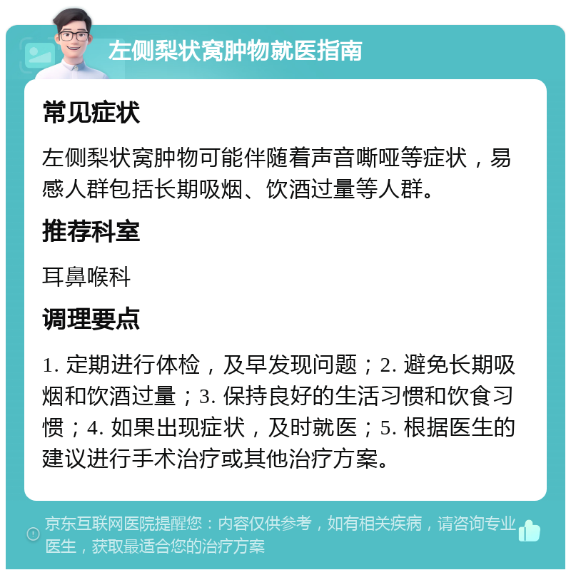 左侧梨状窝肿物就医指南 常见症状 左侧梨状窝肿物可能伴随着声音嘶哑等症状，易感人群包括长期吸烟、饮酒过量等人群。 推荐科室 耳鼻喉科 调理要点 1. 定期进行体检，及早发现问题；2. 避免长期吸烟和饮酒过量；3. 保持良好的生活习惯和饮食习惯；4. 如果出现症状，及时就医；5. 根据医生的建议进行手术治疗或其他治疗方案。