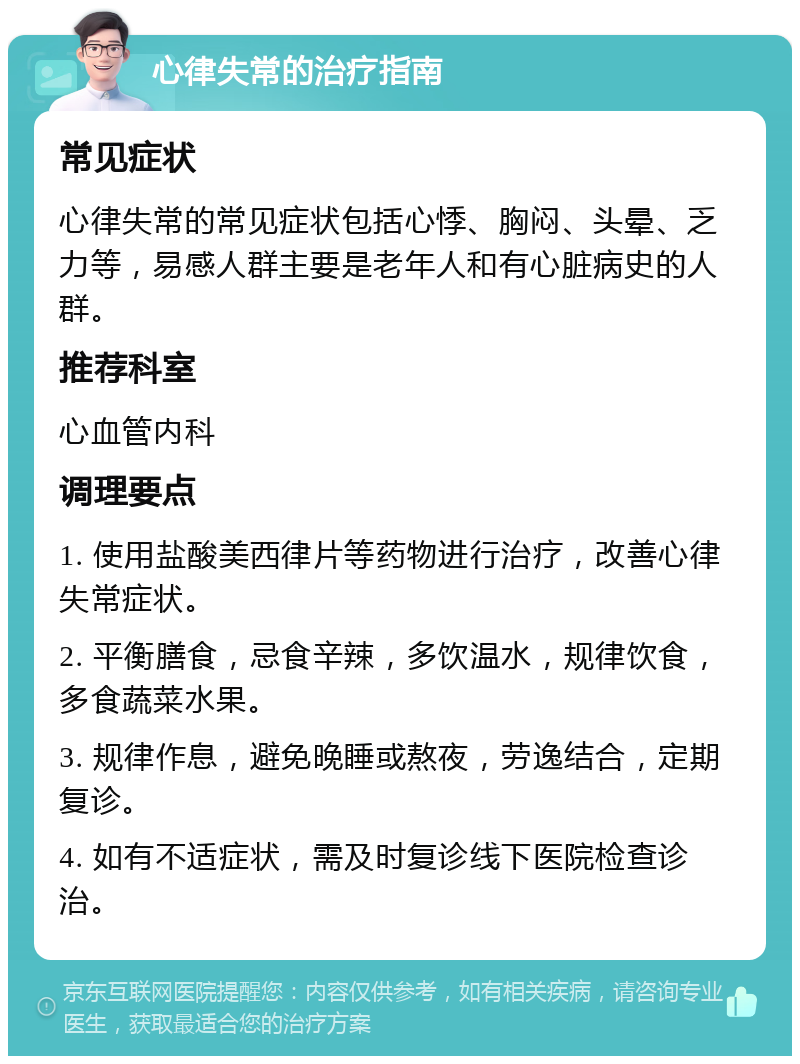 心律失常的治疗指南 常见症状 心律失常的常见症状包括心悸、胸闷、头晕、乏力等，易感人群主要是老年人和有心脏病史的人群。 推荐科室 心血管内科 调理要点 1. 使用盐酸美西律片等药物进行治疗，改善心律失常症状。 2. 平衡膳食，忌食辛辣，多饮温水，规律饮食，多食蔬菜水果。 3. 规律作息，避免晚睡或熬夜，劳逸结合，定期复诊。 4. 如有不适症状，需及时复诊线下医院检查诊治。