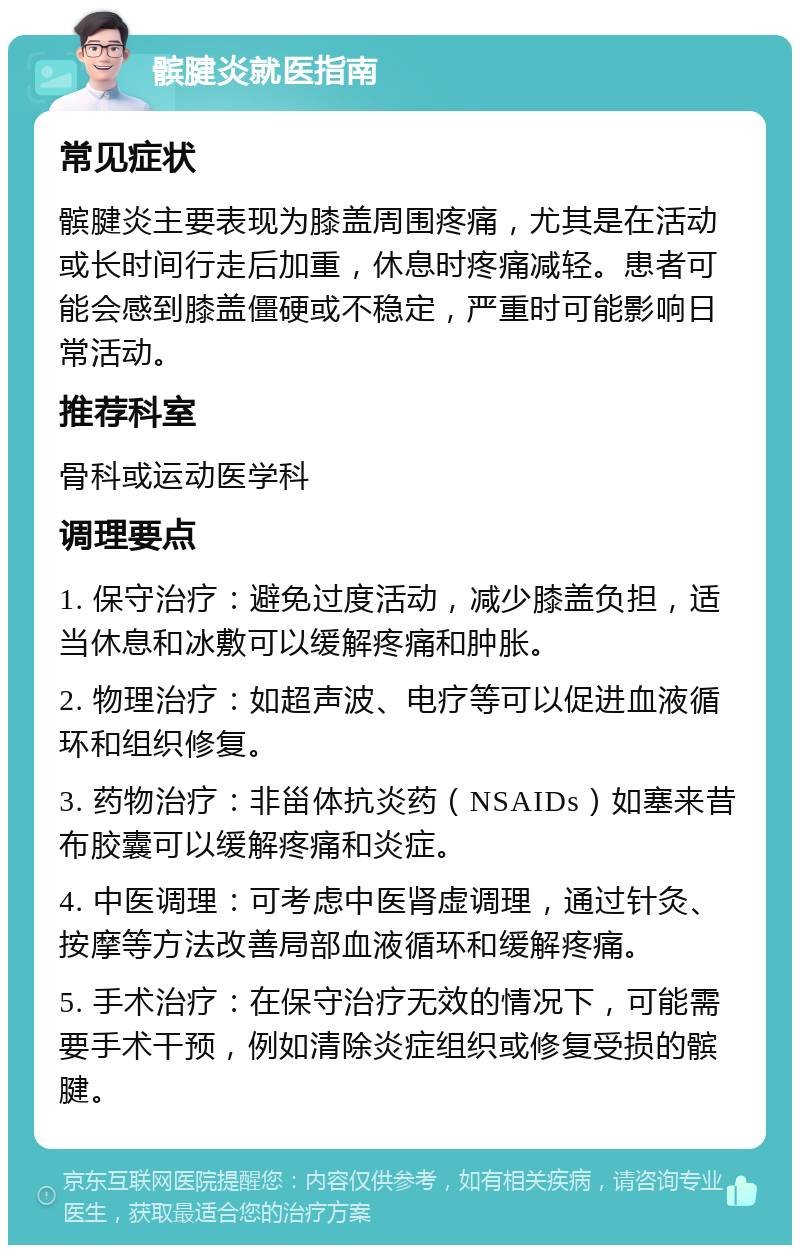 髌腱炎就医指南 常见症状 髌腱炎主要表现为膝盖周围疼痛，尤其是在活动或长时间行走后加重，休息时疼痛减轻。患者可能会感到膝盖僵硬或不稳定，严重时可能影响日常活动。 推荐科室 骨科或运动医学科 调理要点 1. 保守治疗：避免过度活动，减少膝盖负担，适当休息和冰敷可以缓解疼痛和肿胀。 2. 物理治疗：如超声波、电疗等可以促进血液循环和组织修复。 3. 药物治疗：非甾体抗炎药（NSAIDs）如塞来昔布胶囊可以缓解疼痛和炎症。 4. 中医调理：可考虑中医肾虚调理，通过针灸、按摩等方法改善局部血液循环和缓解疼痛。 5. 手术治疗：在保守治疗无效的情况下，可能需要手术干预，例如清除炎症组织或修复受损的髌腱。