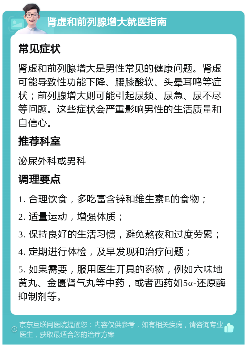 肾虚和前列腺增大就医指南 常见症状 肾虚和前列腺增大是男性常见的健康问题。肾虚可能导致性功能下降、腰膝酸软、头晕耳鸣等症状；前列腺增大则可能引起尿频、尿急、尿不尽等问题。这些症状会严重影响男性的生活质量和自信心。 推荐科室 泌尿外科或男科 调理要点 1. 合理饮食，多吃富含锌和维生素E的食物； 2. 适量运动，增强体质； 3. 保持良好的生活习惯，避免熬夜和过度劳累； 4. 定期进行体检，及早发现和治疗问题； 5. 如果需要，服用医生开具的药物，例如六味地黄丸、金匮肾气丸等中药，或者西药如5α-还原酶抑制剂等。