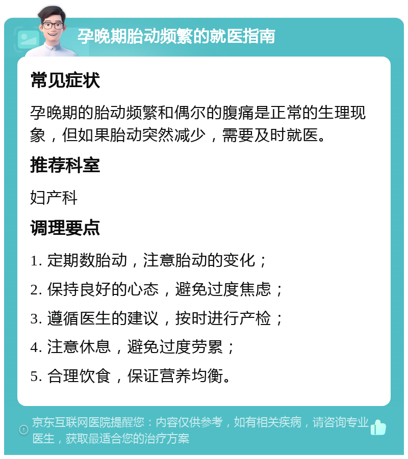 孕晚期胎动频繁的就医指南 常见症状 孕晚期的胎动频繁和偶尔的腹痛是正常的生理现象，但如果胎动突然减少，需要及时就医。 推荐科室 妇产科 调理要点 1. 定期数胎动，注意胎动的变化； 2. 保持良好的心态，避免过度焦虑； 3. 遵循医生的建议，按时进行产检； 4. 注意休息，避免过度劳累； 5. 合理饮食，保证营养均衡。