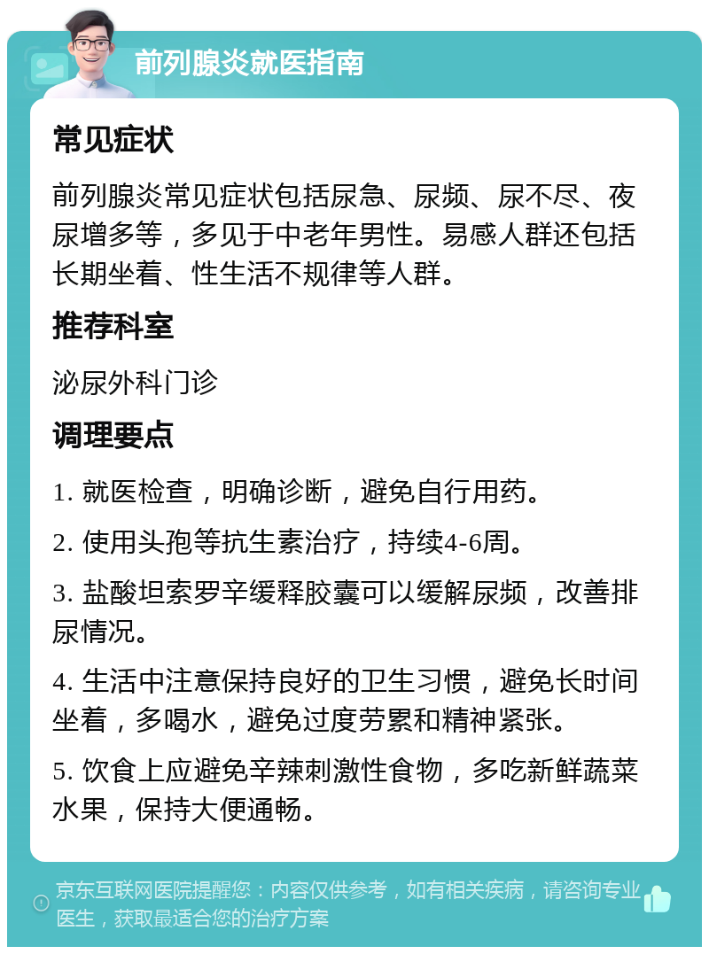 前列腺炎就医指南 常见症状 前列腺炎常见症状包括尿急、尿频、尿不尽、夜尿增多等，多见于中老年男性。易感人群还包括长期坐着、性生活不规律等人群。 推荐科室 泌尿外科门诊 调理要点 1. 就医检查，明确诊断，避免自行用药。 2. 使用头孢等抗生素治疗，持续4-6周。 3. 盐酸坦索罗辛缓释胶囊可以缓解尿频，改善排尿情况。 4. 生活中注意保持良好的卫生习惯，避免长时间坐着，多喝水，避免过度劳累和精神紧张。 5. 饮食上应避免辛辣刺激性食物，多吃新鲜蔬菜水果，保持大便通畅。