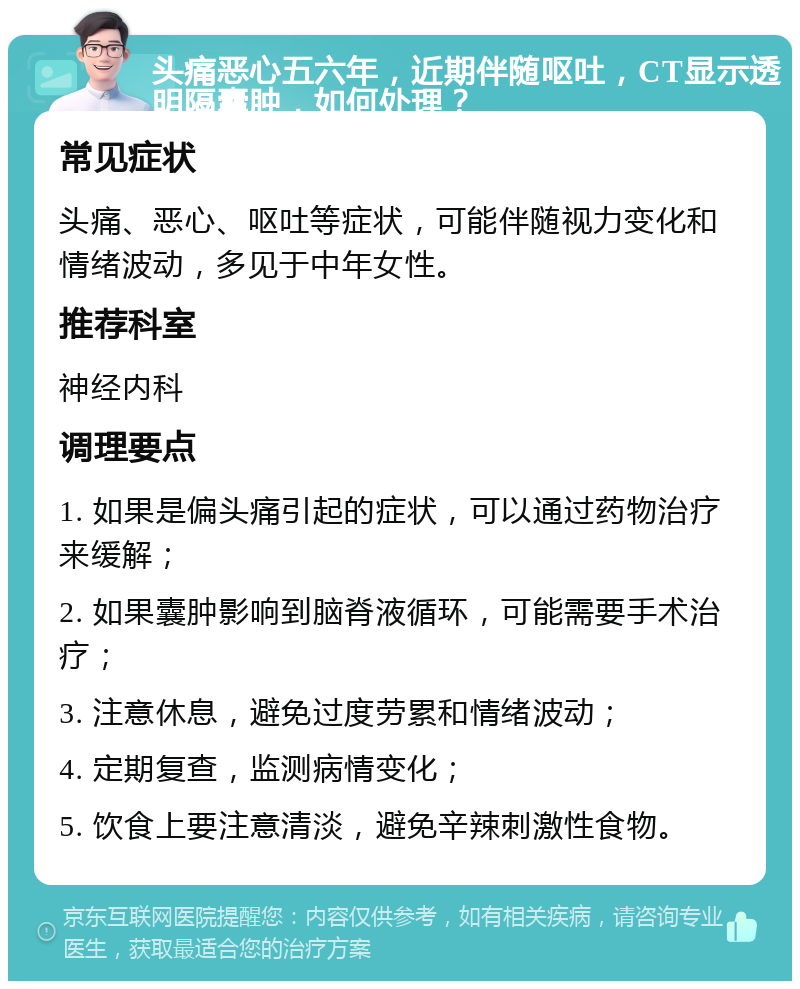 头痛恶心五六年，近期伴随呕吐，CT显示透明隔囊肿，如何处理？ 常见症状 头痛、恶心、呕吐等症状，可能伴随视力变化和情绪波动，多见于中年女性。 推荐科室 神经内科 调理要点 1. 如果是偏头痛引起的症状，可以通过药物治疗来缓解； 2. 如果囊肿影响到脑脊液循环，可能需要手术治疗； 3. 注意休息，避免过度劳累和情绪波动； 4. 定期复查，监测病情变化； 5. 饮食上要注意清淡，避免辛辣刺激性食物。