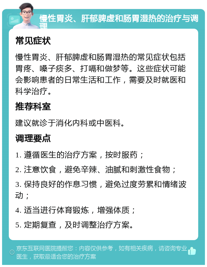 慢性胃炎、肝郁脾虚和肠胃湿热的治疗与调理 常见症状 慢性胃炎、肝郁脾虚和肠胃湿热的常见症状包括胃疼、嗓子痰多、打嗝和做梦等。这些症状可能会影响患者的日常生活和工作，需要及时就医和科学治疗。 推荐科室 建议就诊于消化内科或中医科。 调理要点 1. 遵循医生的治疗方案，按时服药； 2. 注意饮食，避免辛辣、油腻和刺激性食物； 3. 保持良好的作息习惯，避免过度劳累和情绪波动； 4. 适当进行体育锻炼，增强体质； 5. 定期复查，及时调整治疗方案。