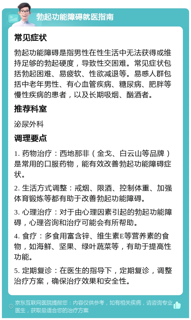 勃起功能障碍就医指南 常见症状 勃起功能障碍是指男性在性生活中无法获得或维持足够的勃起硬度，导致性交困难。常见症状包括勃起困难、易疲软、性欲减退等。易感人群包括中老年男性、有心血管疾病、糖尿病、肥胖等慢性疾病的患者，以及长期吸烟、酗酒者。 推荐科室 泌尿外科 调理要点 1. 药物治疗：西地那非（金戈、白云山等品牌）是常用的口服药物，能有效改善勃起功能障碍症状。 2. 生活方式调整：戒烟、限酒、控制体重、加强体育锻炼等都有助于改善勃起功能障碍。 3. 心理治疗：对于由心理因素引起的勃起功能障碍，心理咨询和治疗可能会有所帮助。 4. 食疗：多食用富含锌、维生素E等营养素的食物，如海鲜、坚果、绿叶蔬菜等，有助于提高性功能。 5. 定期复诊：在医生的指导下，定期复诊，调整治疗方案，确保治疗效果和安全性。