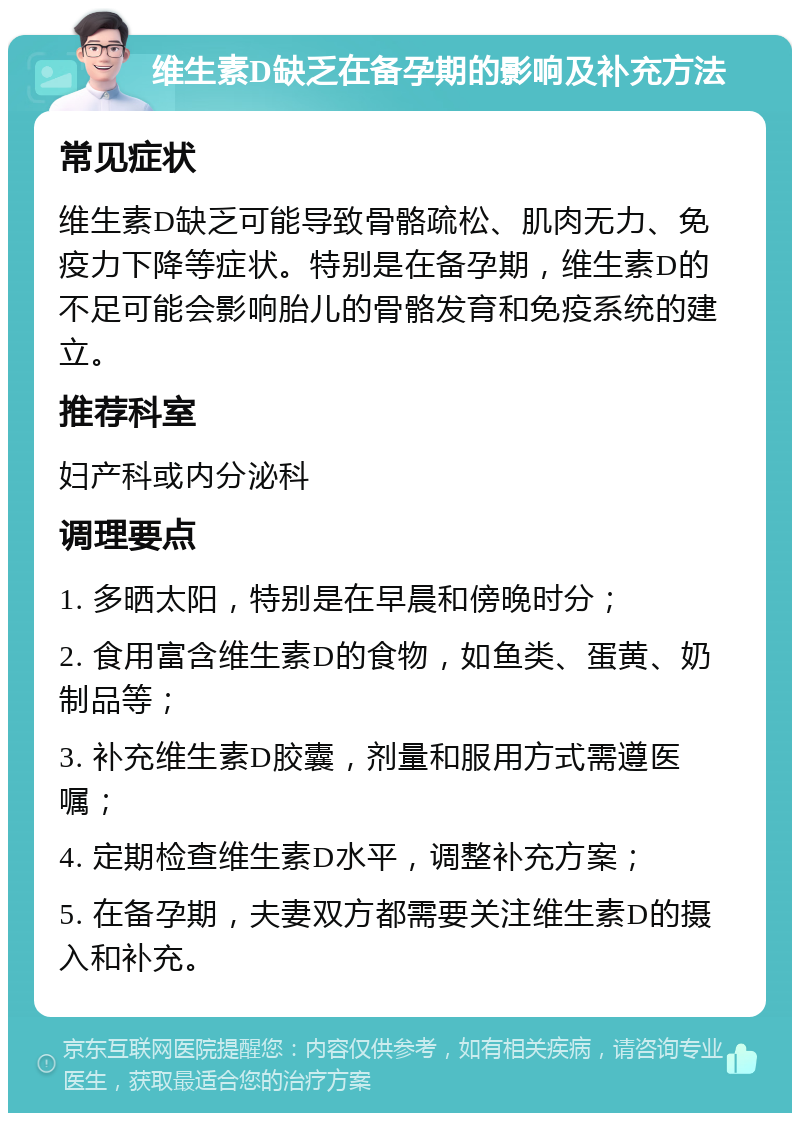 维生素D缺乏在备孕期的影响及补充方法 常见症状 维生素D缺乏可能导致骨骼疏松、肌肉无力、免疫力下降等症状。特别是在备孕期，维生素D的不足可能会影响胎儿的骨骼发育和免疫系统的建立。 推荐科室 妇产科或内分泌科 调理要点 1. 多晒太阳，特别是在早晨和傍晚时分； 2. 食用富含维生素D的食物，如鱼类、蛋黄、奶制品等； 3. 补充维生素D胶囊，剂量和服用方式需遵医嘱； 4. 定期检查维生素D水平，调整补充方案； 5. 在备孕期，夫妻双方都需要关注维生素D的摄入和补充。