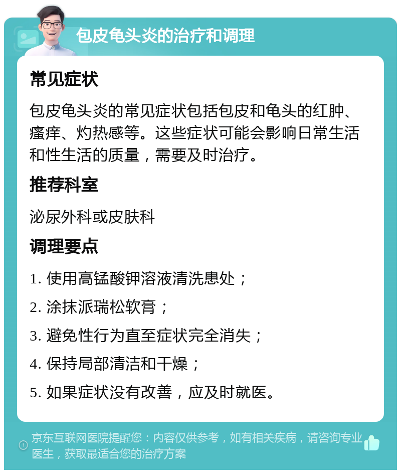 包皮龟头炎的治疗和调理 常见症状 包皮龟头炎的常见症状包括包皮和龟头的红肿、瘙痒、灼热感等。这些症状可能会影响日常生活和性生活的质量，需要及时治疗。 推荐科室 泌尿外科或皮肤科 调理要点 1. 使用高锰酸钾溶液清洗患处； 2. 涂抹派瑞松软膏； 3. 避免性行为直至症状完全消失； 4. 保持局部清洁和干燥； 5. 如果症状没有改善，应及时就医。