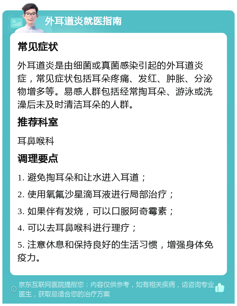 外耳道炎就医指南 常见症状 外耳道炎是由细菌或真菌感染引起的外耳道炎症，常见症状包括耳朵疼痛、发红、肿胀、分泌物增多等。易感人群包括经常掏耳朵、游泳或洗澡后未及时清洁耳朵的人群。 推荐科室 耳鼻喉科 调理要点 1. 避免掏耳朵和让水进入耳道； 2. 使用氧氟沙星滴耳液进行局部治疗； 3. 如果伴有发烧，可以口服阿奇霉素； 4. 可以去耳鼻喉科进行理疗； 5. 注意休息和保持良好的生活习惯，增强身体免疫力。