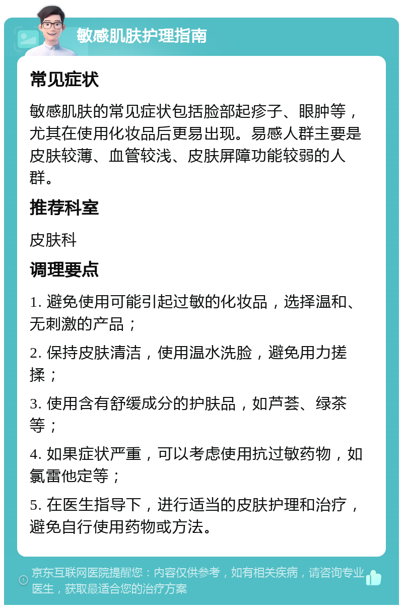 敏感肌肤护理指南 常见症状 敏感肌肤的常见症状包括脸部起疹子、眼肿等，尤其在使用化妆品后更易出现。易感人群主要是皮肤较薄、血管较浅、皮肤屏障功能较弱的人群。 推荐科室 皮肤科 调理要点 1. 避免使用可能引起过敏的化妆品，选择温和、无刺激的产品； 2. 保持皮肤清洁，使用温水洗脸，避免用力搓揉； 3. 使用含有舒缓成分的护肤品，如芦荟、绿茶等； 4. 如果症状严重，可以考虑使用抗过敏药物，如氯雷他定等； 5. 在医生指导下，进行适当的皮肤护理和治疗，避免自行使用药物或方法。