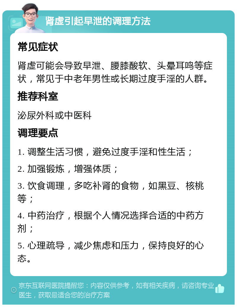 肾虚引起早泄的调理方法 常见症状 肾虚可能会导致早泄、腰膝酸软、头晕耳鸣等症状，常见于中老年男性或长期过度手淫的人群。 推荐科室 泌尿外科或中医科 调理要点 1. 调整生活习惯，避免过度手淫和性生活； 2. 加强锻炼，增强体质； 3. 饮食调理，多吃补肾的食物，如黑豆、核桃等； 4. 中药治疗，根据个人情况选择合适的中药方剂； 5. 心理疏导，减少焦虑和压力，保持良好的心态。