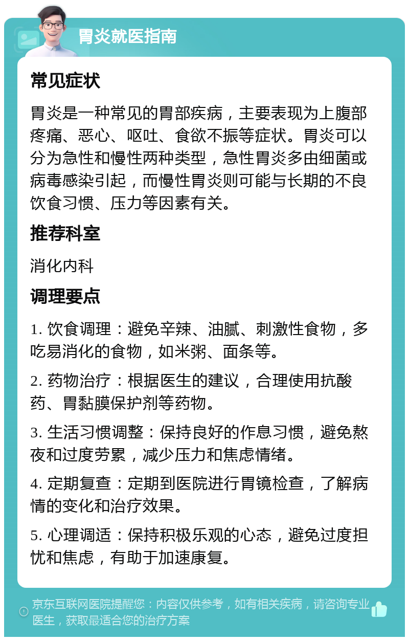 胃炎就医指南 常见症状 胃炎是一种常见的胃部疾病，主要表现为上腹部疼痛、恶心、呕吐、食欲不振等症状。胃炎可以分为急性和慢性两种类型，急性胃炎多由细菌或病毒感染引起，而慢性胃炎则可能与长期的不良饮食习惯、压力等因素有关。 推荐科室 消化内科 调理要点 1. 饮食调理：避免辛辣、油腻、刺激性食物，多吃易消化的食物，如米粥、面条等。 2. 药物治疗：根据医生的建议，合理使用抗酸药、胃黏膜保护剂等药物。 3. 生活习惯调整：保持良好的作息习惯，避免熬夜和过度劳累，减少压力和焦虑情绪。 4. 定期复查：定期到医院进行胃镜检查，了解病情的变化和治疗效果。 5. 心理调适：保持积极乐观的心态，避免过度担忧和焦虑，有助于加速康复。