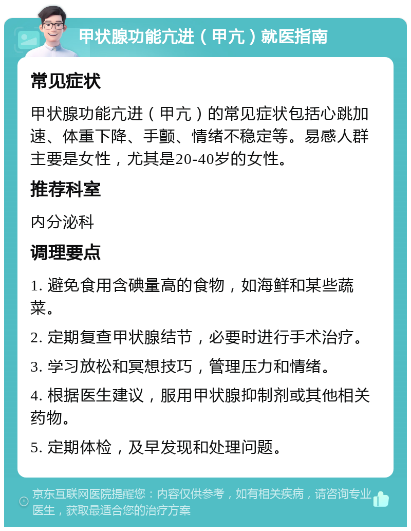 甲状腺功能亢进（甲亢）就医指南 常见症状 甲状腺功能亢进（甲亢）的常见症状包括心跳加速、体重下降、手颤、情绪不稳定等。易感人群主要是女性，尤其是20-40岁的女性。 推荐科室 内分泌科 调理要点 1. 避免食用含碘量高的食物，如海鲜和某些蔬菜。 2. 定期复查甲状腺结节，必要时进行手术治疗。 3. 学习放松和冥想技巧，管理压力和情绪。 4. 根据医生建议，服用甲状腺抑制剂或其他相关药物。 5. 定期体检，及早发现和处理问题。