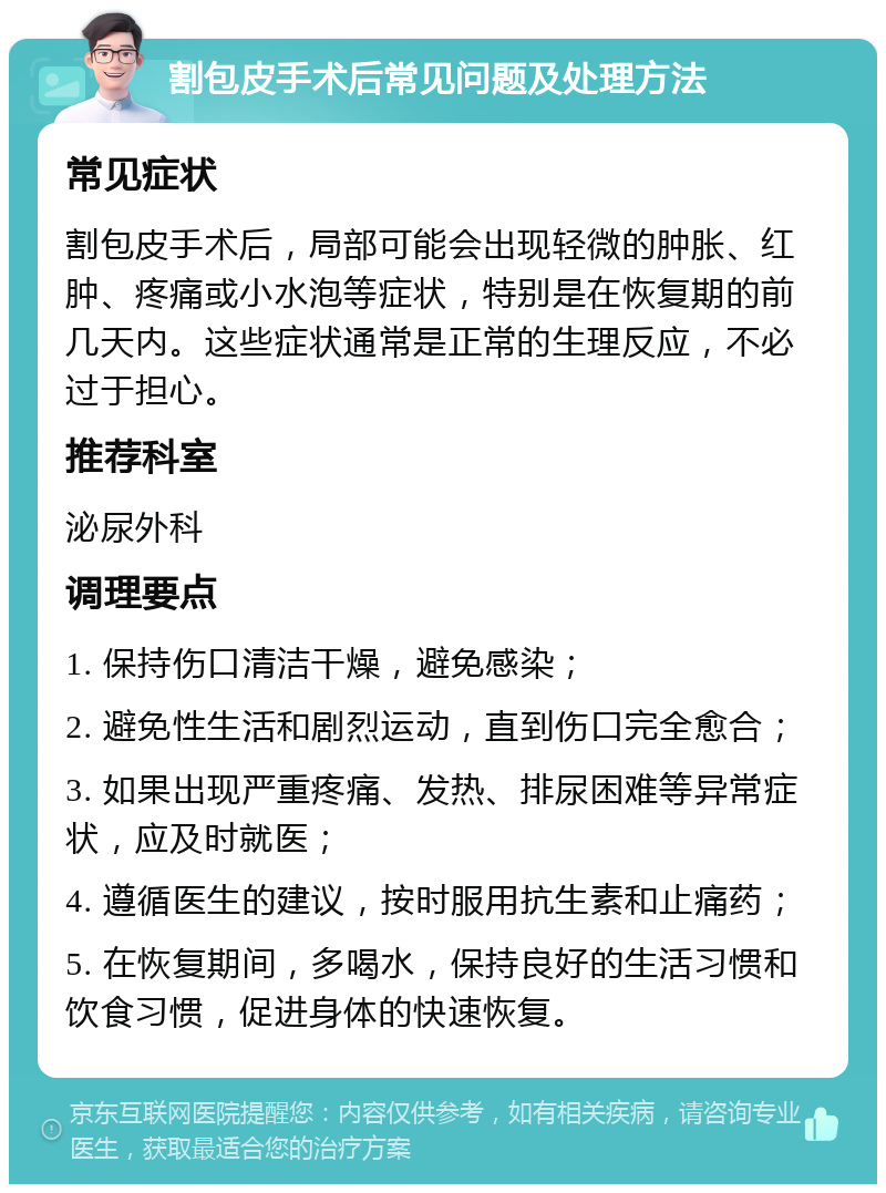 割包皮手术后常见问题及处理方法 常见症状 割包皮手术后，局部可能会出现轻微的肿胀、红肿、疼痛或小水泡等症状，特别是在恢复期的前几天内。这些症状通常是正常的生理反应，不必过于担心。 推荐科室 泌尿外科 调理要点 1. 保持伤口清洁干燥，避免感染； 2. 避免性生活和剧烈运动，直到伤口完全愈合； 3. 如果出现严重疼痛、发热、排尿困难等异常症状，应及时就医； 4. 遵循医生的建议，按时服用抗生素和止痛药； 5. 在恢复期间，多喝水，保持良好的生活习惯和饮食习惯，促进身体的快速恢复。