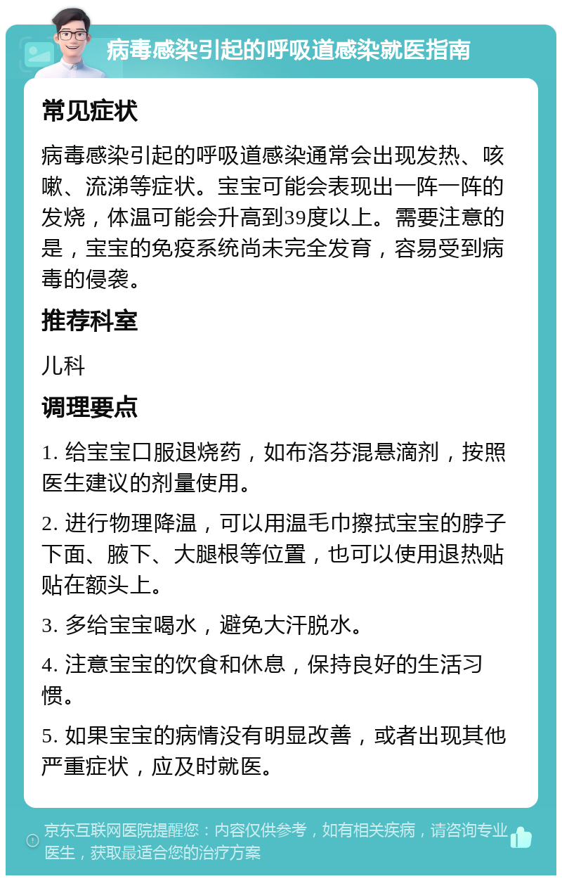 病毒感染引起的呼吸道感染就医指南 常见症状 病毒感染引起的呼吸道感染通常会出现发热、咳嗽、流涕等症状。宝宝可能会表现出一阵一阵的发烧，体温可能会升高到39度以上。需要注意的是，宝宝的免疫系统尚未完全发育，容易受到病毒的侵袭。 推荐科室 儿科 调理要点 1. 给宝宝口服退烧药，如布洛芬混悬滴剂，按照医生建议的剂量使用。 2. 进行物理降温，可以用温毛巾擦拭宝宝的脖子下面、腋下、大腿根等位置，也可以使用退热贴贴在额头上。 3. 多给宝宝喝水，避免大汗脱水。 4. 注意宝宝的饮食和休息，保持良好的生活习惯。 5. 如果宝宝的病情没有明显改善，或者出现其他严重症状，应及时就医。