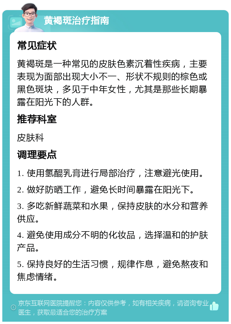 黄褐斑治疗指南 常见症状 黄褐斑是一种常见的皮肤色素沉着性疾病，主要表现为面部出现大小不一、形状不规则的棕色或黑色斑块，多见于中年女性，尤其是那些长期暴露在阳光下的人群。 推荐科室 皮肤科 调理要点 1. 使用氢醌乳膏进行局部治疗，注意避光使用。 2. 做好防晒工作，避免长时间暴露在阳光下。 3. 多吃新鲜蔬菜和水果，保持皮肤的水分和营养供应。 4. 避免使用成分不明的化妆品，选择温和的护肤产品。 5. 保持良好的生活习惯，规律作息，避免熬夜和焦虑情绪。