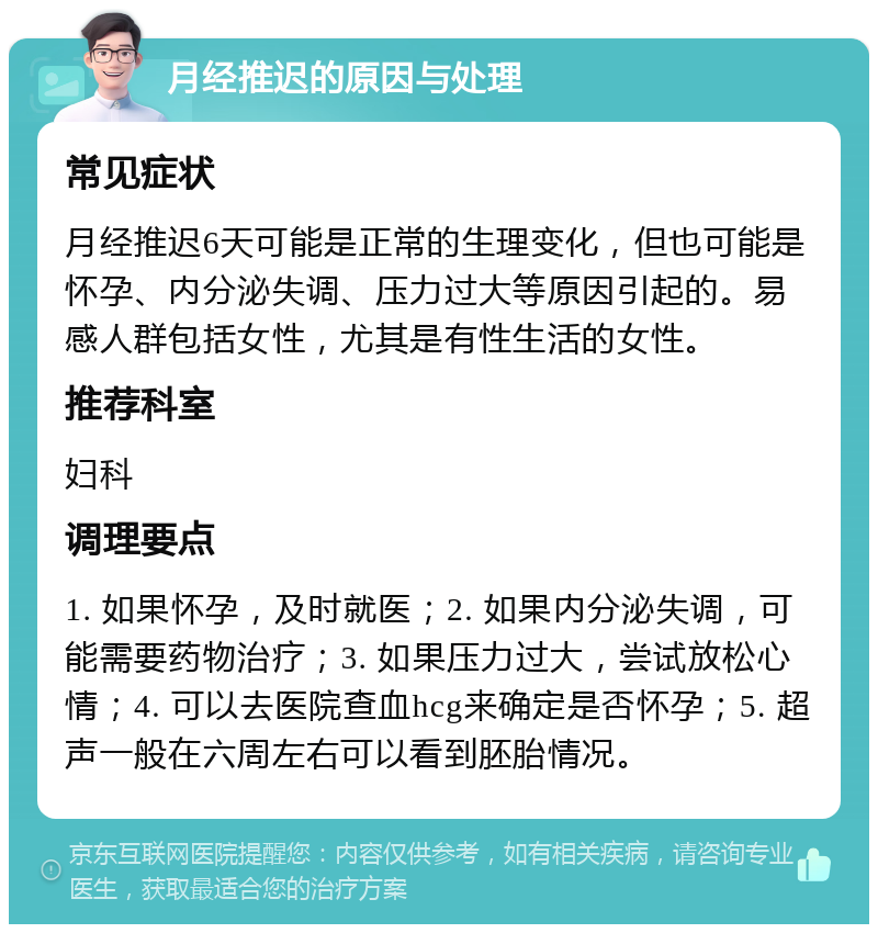 月经推迟的原因与处理 常见症状 月经推迟6天可能是正常的生理变化，但也可能是怀孕、内分泌失调、压力过大等原因引起的。易感人群包括女性，尤其是有性生活的女性。 推荐科室 妇科 调理要点 1. 如果怀孕，及时就医；2. 如果内分泌失调，可能需要药物治疗；3. 如果压力过大，尝试放松心情；4. 可以去医院查血hcg来确定是否怀孕；5. 超声一般在六周左右可以看到胚胎情况。