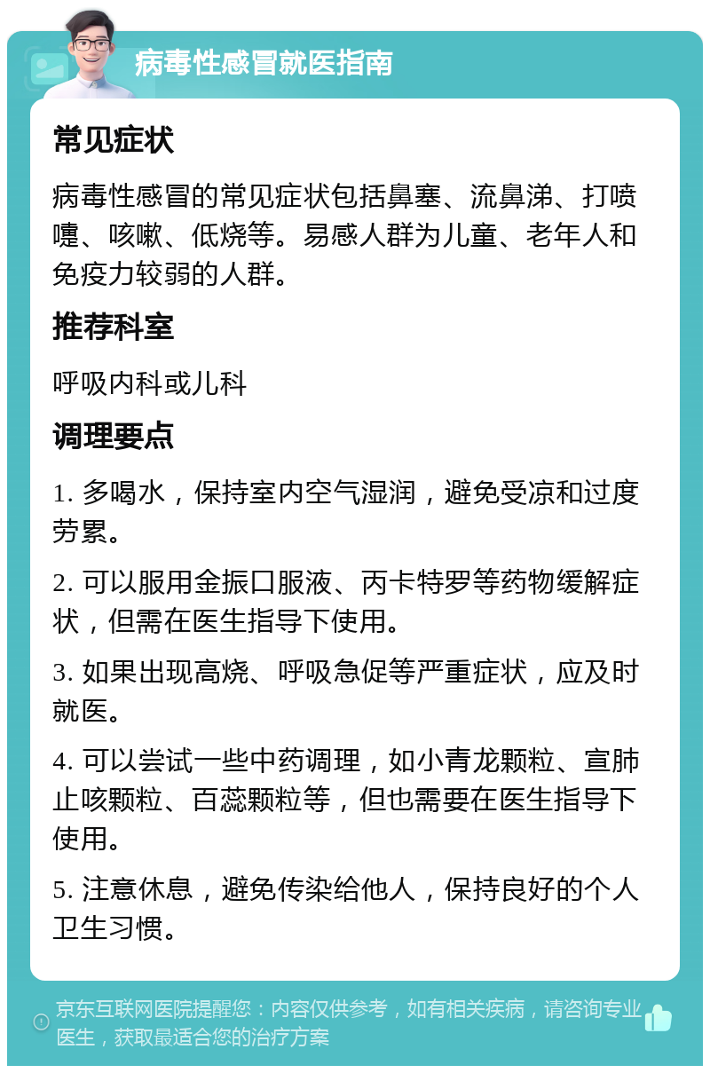 病毒性感冒就医指南 常见症状 病毒性感冒的常见症状包括鼻塞、流鼻涕、打喷嚏、咳嗽、低烧等。易感人群为儿童、老年人和免疫力较弱的人群。 推荐科室 呼吸内科或儿科 调理要点 1. 多喝水，保持室内空气湿润，避免受凉和过度劳累。 2. 可以服用金振口服液、丙卡特罗等药物缓解症状，但需在医生指导下使用。 3. 如果出现高烧、呼吸急促等严重症状，应及时就医。 4. 可以尝试一些中药调理，如小青龙颗粒、宣肺止咳颗粒、百蕊颗粒等，但也需要在医生指导下使用。 5. 注意休息，避免传染给他人，保持良好的个人卫生习惯。