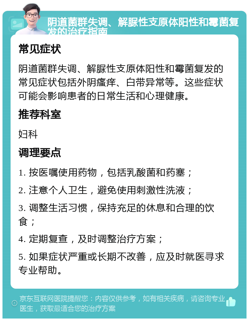 阴道菌群失调、解脲性支原体阳性和霉菌复发的治疗指南 常见症状 阴道菌群失调、解脲性支原体阳性和霉菌复发的常见症状包括外阴瘙痒、白带异常等。这些症状可能会影响患者的日常生活和心理健康。 推荐科室 妇科 调理要点 1. 按医嘱使用药物，包括乳酸菌和药塞； 2. 注意个人卫生，避免使用刺激性洗液； 3. 调整生活习惯，保持充足的休息和合理的饮食； 4. 定期复查，及时调整治疗方案； 5. 如果症状严重或长期不改善，应及时就医寻求专业帮助。