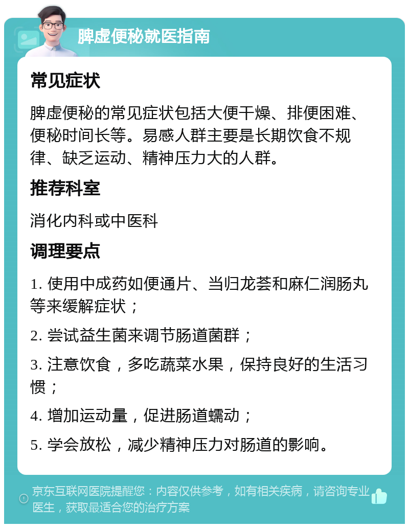 脾虚便秘就医指南 常见症状 脾虚便秘的常见症状包括大便干燥、排便困难、便秘时间长等。易感人群主要是长期饮食不规律、缺乏运动、精神压力大的人群。 推荐科室 消化内科或中医科 调理要点 1. 使用中成药如便通片、当归龙荟和麻仁润肠丸等来缓解症状； 2. 尝试益生菌来调节肠道菌群； 3. 注意饮食，多吃蔬菜水果，保持良好的生活习惯； 4. 增加运动量，促进肠道蠕动； 5. 学会放松，减少精神压力对肠道的影响。