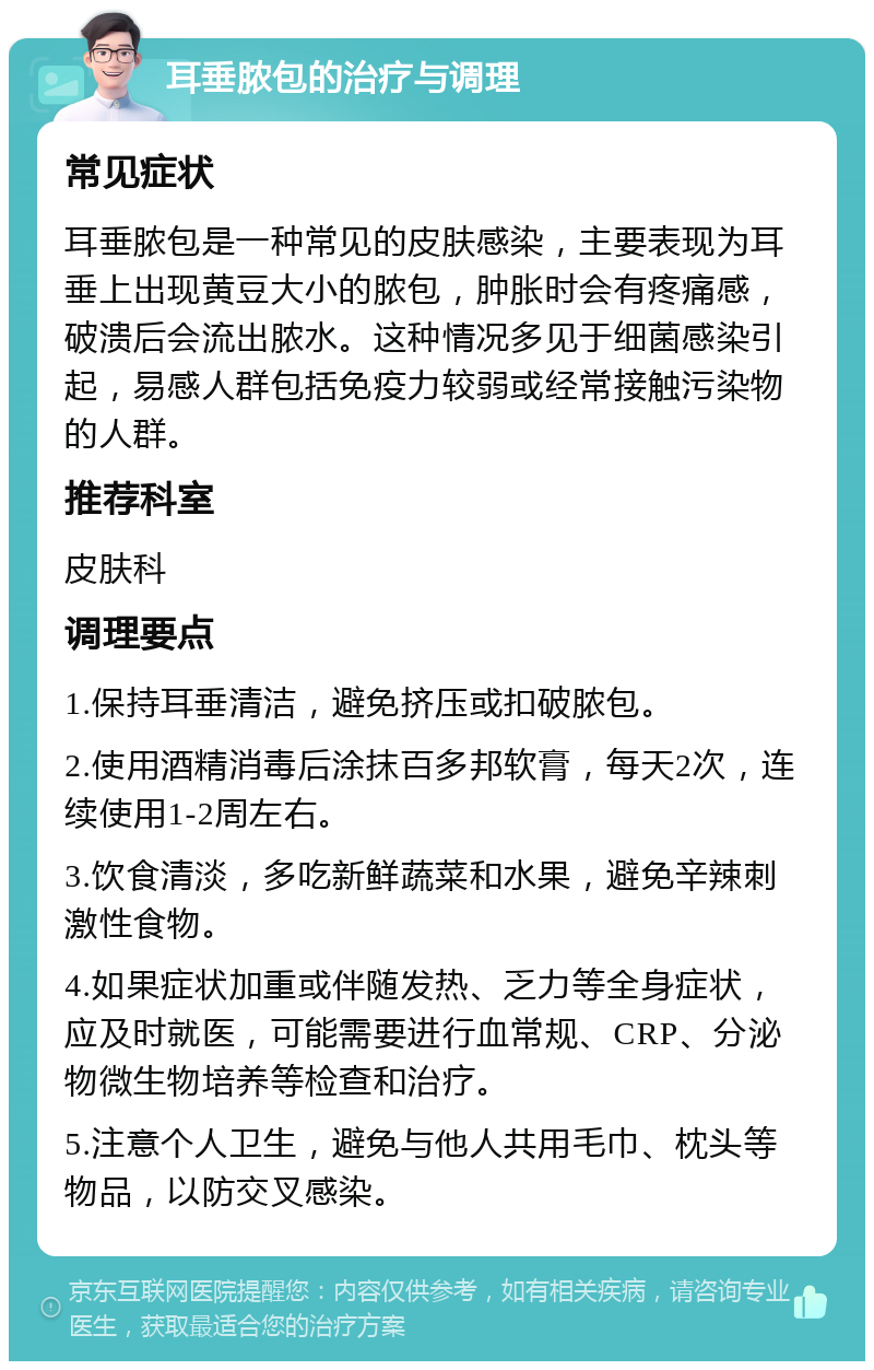 耳垂脓包的治疗与调理 常见症状 耳垂脓包是一种常见的皮肤感染，主要表现为耳垂上出现黄豆大小的脓包，肿胀时会有疼痛感，破溃后会流出脓水。这种情况多见于细菌感染引起，易感人群包括免疫力较弱或经常接触污染物的人群。 推荐科室 皮肤科 调理要点 1.保持耳垂清洁，避免挤压或扣破脓包。 2.使用酒精消毒后涂抹百多邦软膏，每天2次，连续使用1-2周左右。 3.饮食清淡，多吃新鲜蔬菜和水果，避免辛辣刺激性食物。 4.如果症状加重或伴随发热、乏力等全身症状，应及时就医，可能需要进行血常规、CRP、分泌物微生物培养等检查和治疗。 5.注意个人卫生，避免与他人共用毛巾、枕头等物品，以防交叉感染。