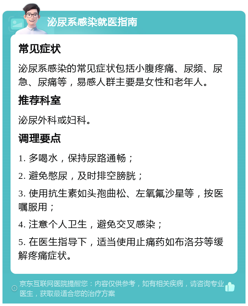 泌尿系感染就医指南 常见症状 泌尿系感染的常见症状包括小腹疼痛、尿频、尿急、尿痛等，易感人群主要是女性和老年人。 推荐科室 泌尿外科或妇科。 调理要点 1. 多喝水，保持尿路通畅； 2. 避免憋尿，及时排空膀胱； 3. 使用抗生素如头孢曲松、左氧氟沙星等，按医嘱服用； 4. 注意个人卫生，避免交叉感染； 5. 在医生指导下，适当使用止痛药如布洛芬等缓解疼痛症状。