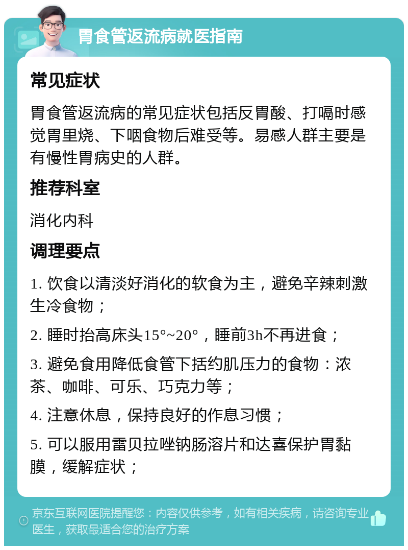 胃食管返流病就医指南 常见症状 胃食管返流病的常见症状包括反胃酸、打嗝时感觉胃里烧、下咽食物后难受等。易感人群主要是有慢性胃病史的人群。 推荐科室 消化内科 调理要点 1. 饮食以清淡好消化的软食为主，避免辛辣刺激生冷食物； 2. 睡时抬高床头15°~20°，睡前3h不再进食； 3. 避免食用降低食管下括约肌压力的食物：浓茶、咖啡、可乐、巧克力等； 4. 注意休息，保持良好的作息习惯； 5. 可以服用雷贝拉唑钠肠溶片和达喜保护胃黏膜，缓解症状；